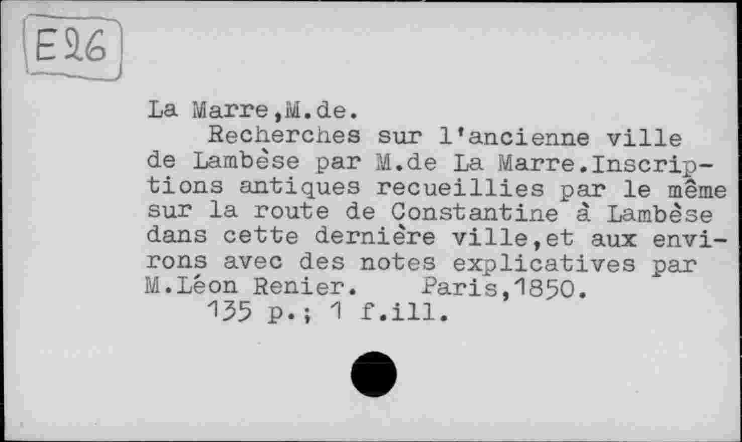 ﻿Е9.6
La Marre,M.de.
Recherches sur l’ancienne ville de Lambèse par M.de La Marre.Inscriptions antiques recueillies par le même sur la route de Constantine à Lambèse dans cette dernière ville,et aux environs avec des notes explicatives par M.Lêon Renier.	Paris,1850.
135 P.; 1 f.ill.